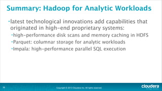 Copyright © 2013 Cloudera Inc. All rights reserved.
Summary: Hadoop for Analytic Workloads
•latest technological innovations add capabilities that
originated in high-end proprietary systems:
•high-performance disk scans and memory caching in HDFS
•Parquet: columnar storage for analytic workloads
•Impala: high-performance parallel SQL execution
!36
 