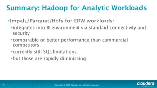 Copyright © 2013 Cloudera Inc. All rights reserved.
Summary: Hadoop for Analytic Workloads
•Impala/Parquet/Hdfs for EDW workloads:
•integrates into BI environment via standard connectivity and
security
•comparable or better performance than commercial
competitors
•currently still SQL limitations
•but those are rapidly diminishing
!37
 
