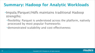 Copyright © 2013 Cloudera Inc. All rights reserved.
Summary: Hadoop for Analytic Workloads
•Impala/Parquet/Hdfs maintains traditional Hadoop
strengths:
•ﬂexibility: Parquet is understood across the platform, natively
processed by most popular frameworks
•demonstrated scalability and cost effectiveness
!38
 