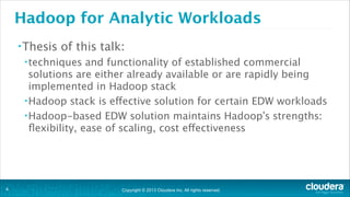 Copyright © 2013 Cloudera Inc. All rights reserved.
Hadoop for Analytic Workloads
•Thesis of this talk:
•techniques and functionality of established commercial
solutions are either already available or are rapidly being
implemented in Hadoop stack
•Hadoop stack is effective solution for certain EDW workloads
•Hadoop-based EDW solution maintains Hadoop’s strengths:
ﬂexibility, ease of scaling, cost effectiveness
!4
 