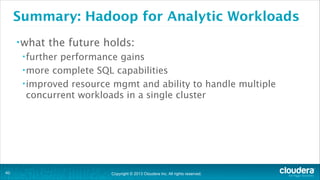 Copyright © 2013 Cloudera Inc. All rights reserved.
Summary: Hadoop for Analytic Workloads
•what the future holds:
•further performance gains
•more complete SQL capabilities
•improved resource mgmt and ability to handle multiple
concurrent workloads in a single cluster
!40
 
