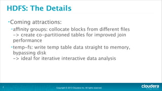 Copyright © 2013 Cloudera Inc. All rights reserved.
HDFS: The Details
•Coming attractions:
•affinity groups: collocate blocks from different ﬁles 
-> create co-partitioned tables for improved join
performance
•temp-fs: write temp table data straight to memory,
bypassing disk 
-> ideal for iterative interactive data analysis
!7
 