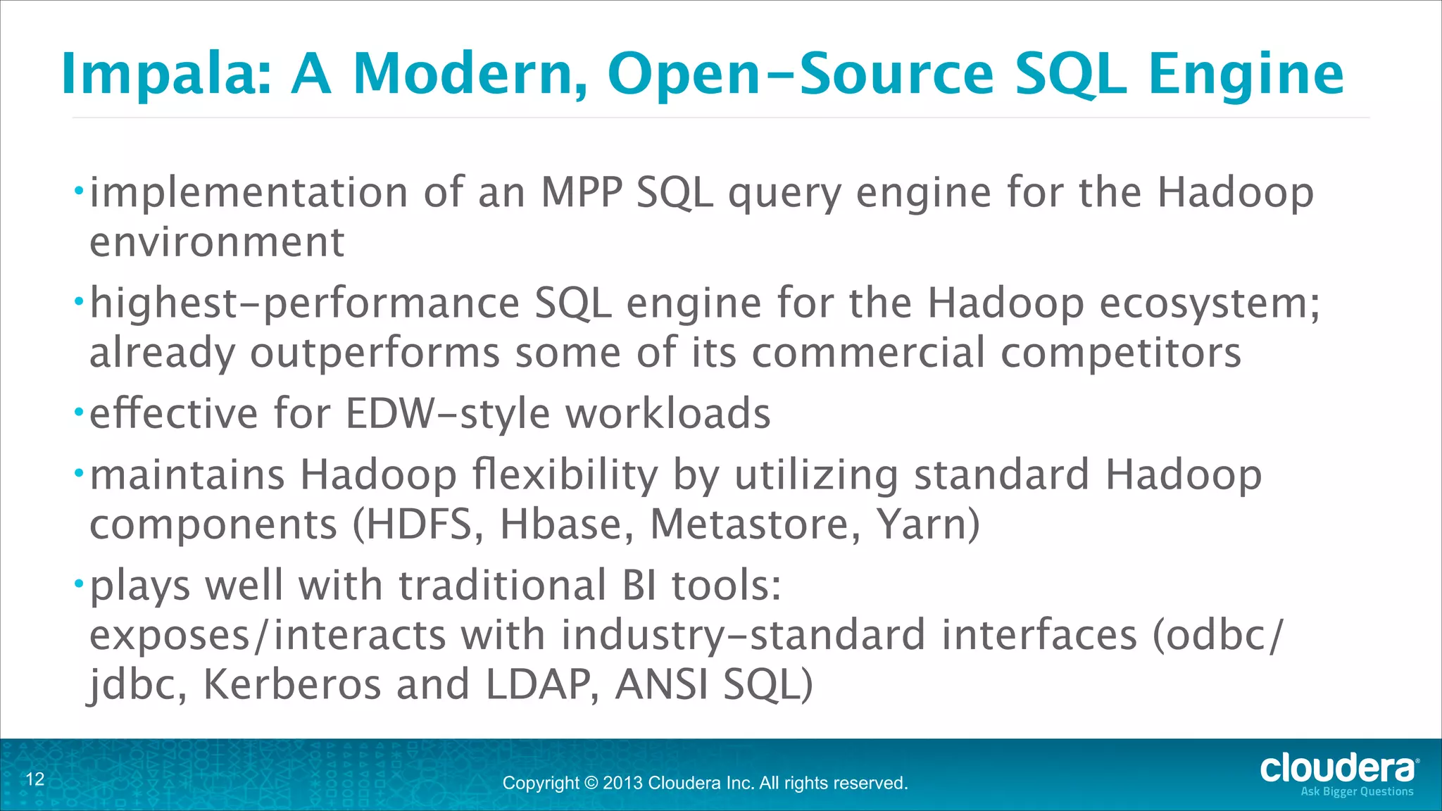 Copyright © 2013 Cloudera Inc. All rights reserved.
Impala: A Modern, Open-Source SQL Engine
•implementation of an MPP SQL query engine for the Hadoop
environment
•highest-performance SQL engine for the Hadoop ecosystem; 
already outperforms some of its commercial competitors
•effective for EDW-style workloads
•maintains Hadoop flexibility by utilizing standard Hadoop
components (HDFS, Hbase, Metastore, Yarn)
•plays well with traditional BI tools: 
exposes/interacts with industry-standard interfaces (odbc/
jdbc, Kerberos and LDAP, ANSI SQL)
!12
 