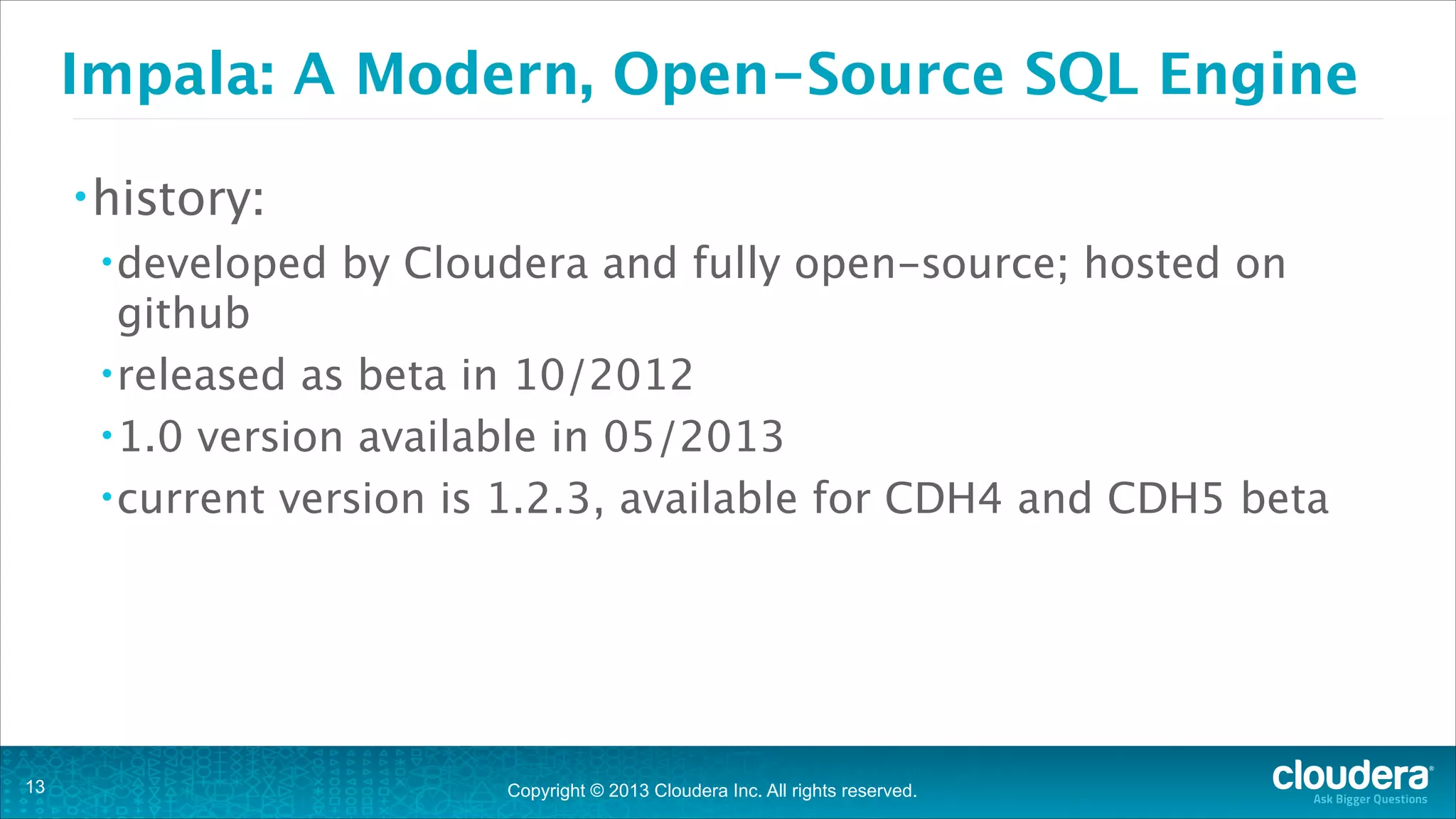Copyright © 2013 Cloudera Inc. All rights reserved.
Impala: A Modern, Open-Source SQL Engine
•history:
•developed by Cloudera and fully open-source; hosted on
github
•released as beta in 10/2012
•1.0 version available in 05/2013
•current version is 1.2.3, available for CDH4 and CDH5 beta
!13
 