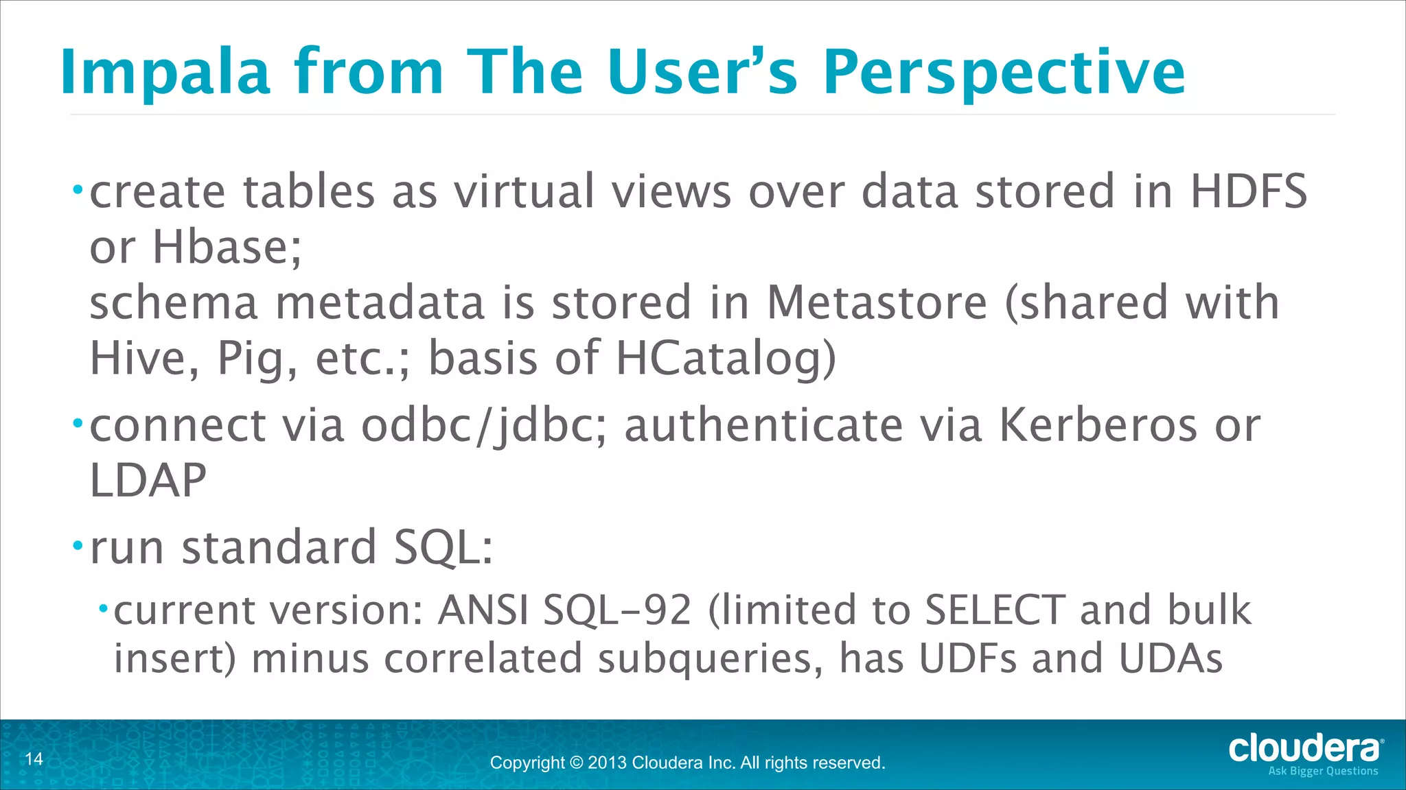 Copyright © 2013 Cloudera Inc. All rights reserved.
Impala from The User’s Perspective
•create tables as virtual views over data stored in HDFS
or Hbase; 
schema metadata is stored in Metastore (shared with
Hive, Pig, etc.; basis of HCatalog)
•connect via odbc/jdbc; authenticate via Kerberos or
LDAP
•run standard SQL:
•current version: ANSI SQL-92 (limited to SELECT and bulk
insert) minus correlated subqueries, has UDFs and UDAs
!14
 
