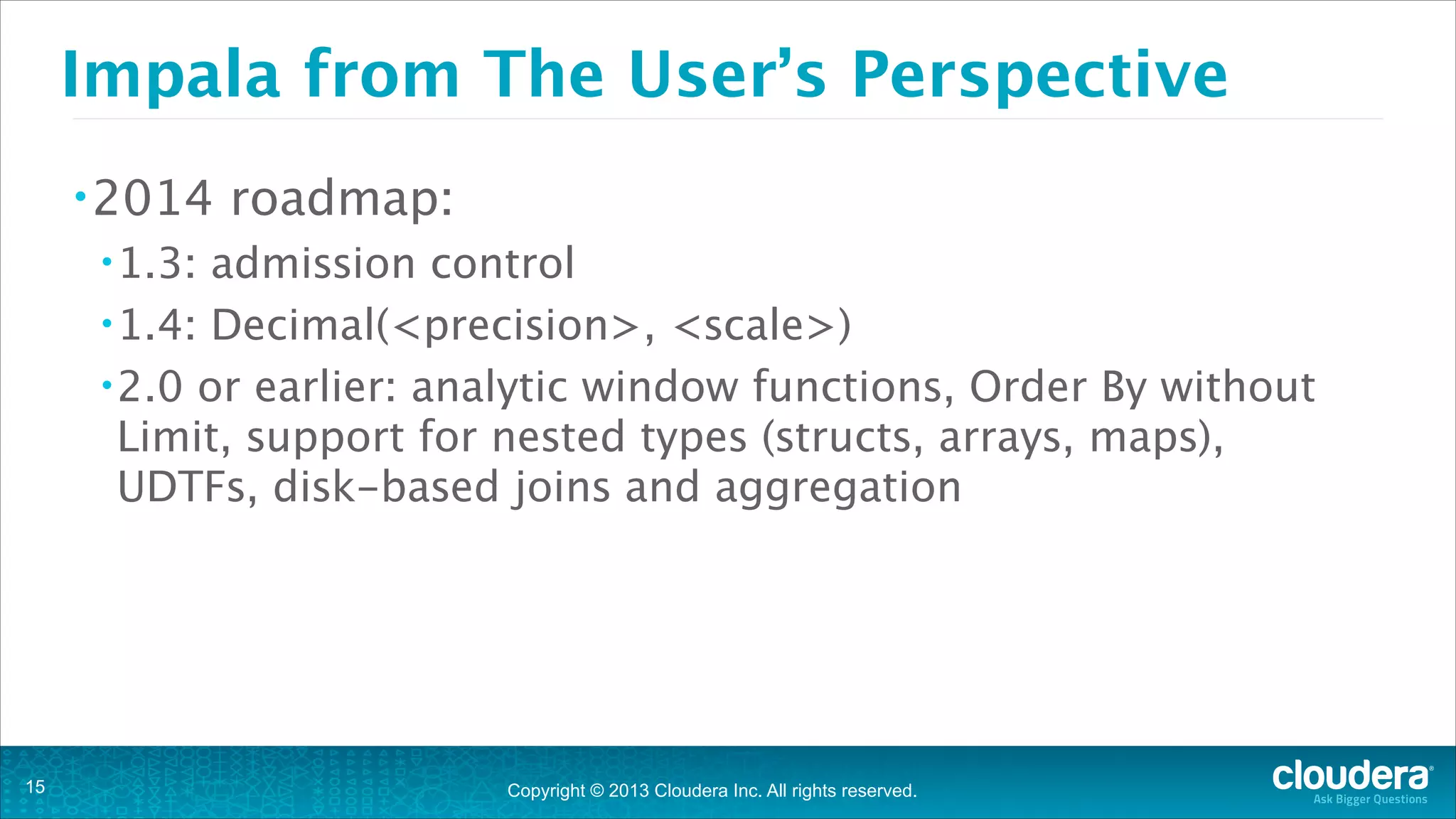 Copyright © 2013 Cloudera Inc. All rights reserved.
Impala from The User’s Perspective
•2014 roadmap:
•1.3: admission control 
•1.4: Decimal(<precision>, <scale>)
•2.0 or earlier: analytic window functions, Order By without
Limit, support for nested types (structs, arrays, maps),
UDTFs, disk-based joins and aggregation
!15
 