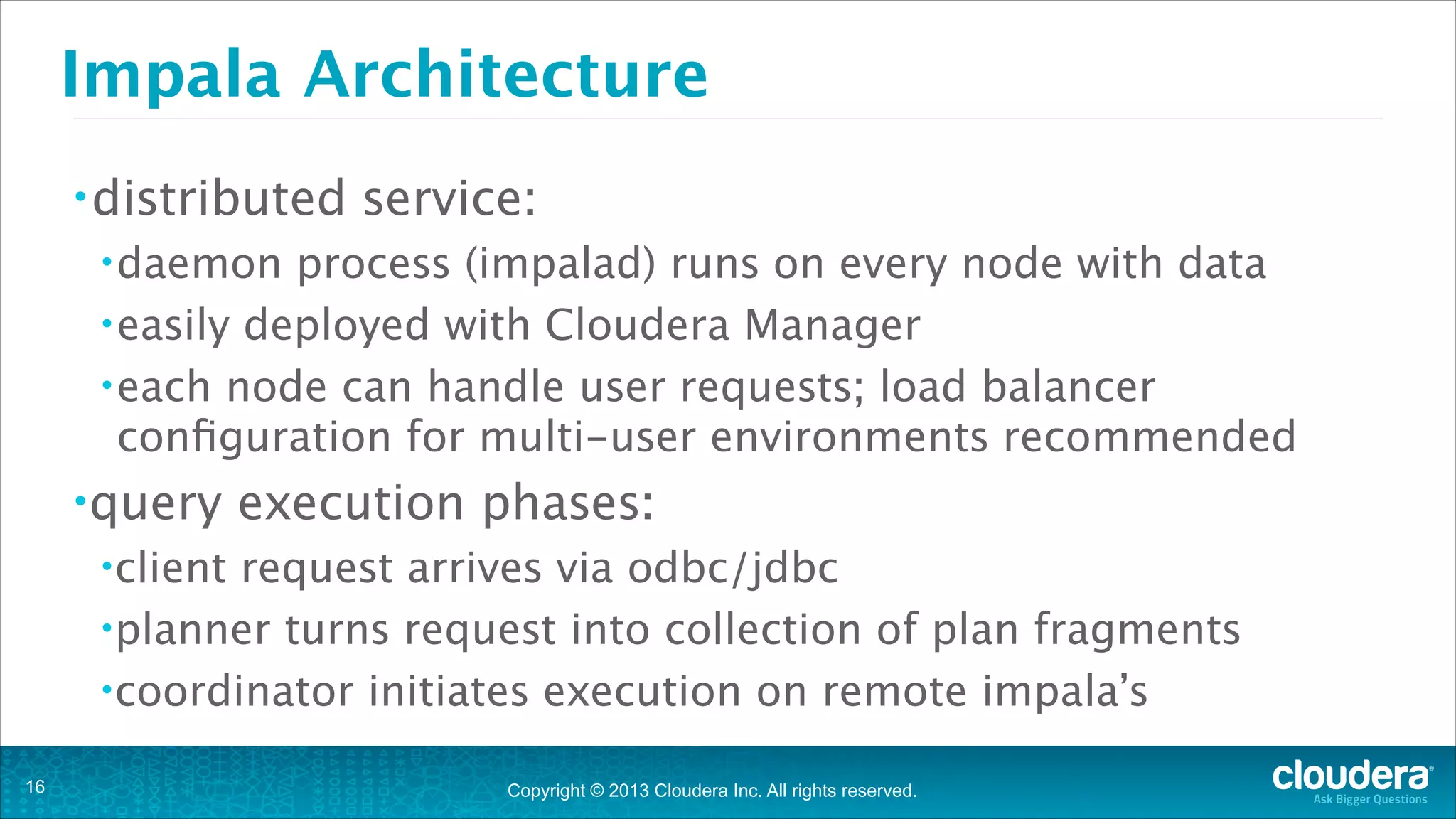 Copyright © 2013 Cloudera Inc. All rights reserved.
Impala Architecture
•distributed service:
•daemon process (impalad) runs on every node with data
•easily deployed with Cloudera Manager
•each node can handle user requests; load balancer
configuration for multi-user environments recommended
•query execution phases:
•client request arrives via odbc/jdbc
•planner turns request into collection of plan fragments
•coordinator initiates execution on remote impala’s
!16
 