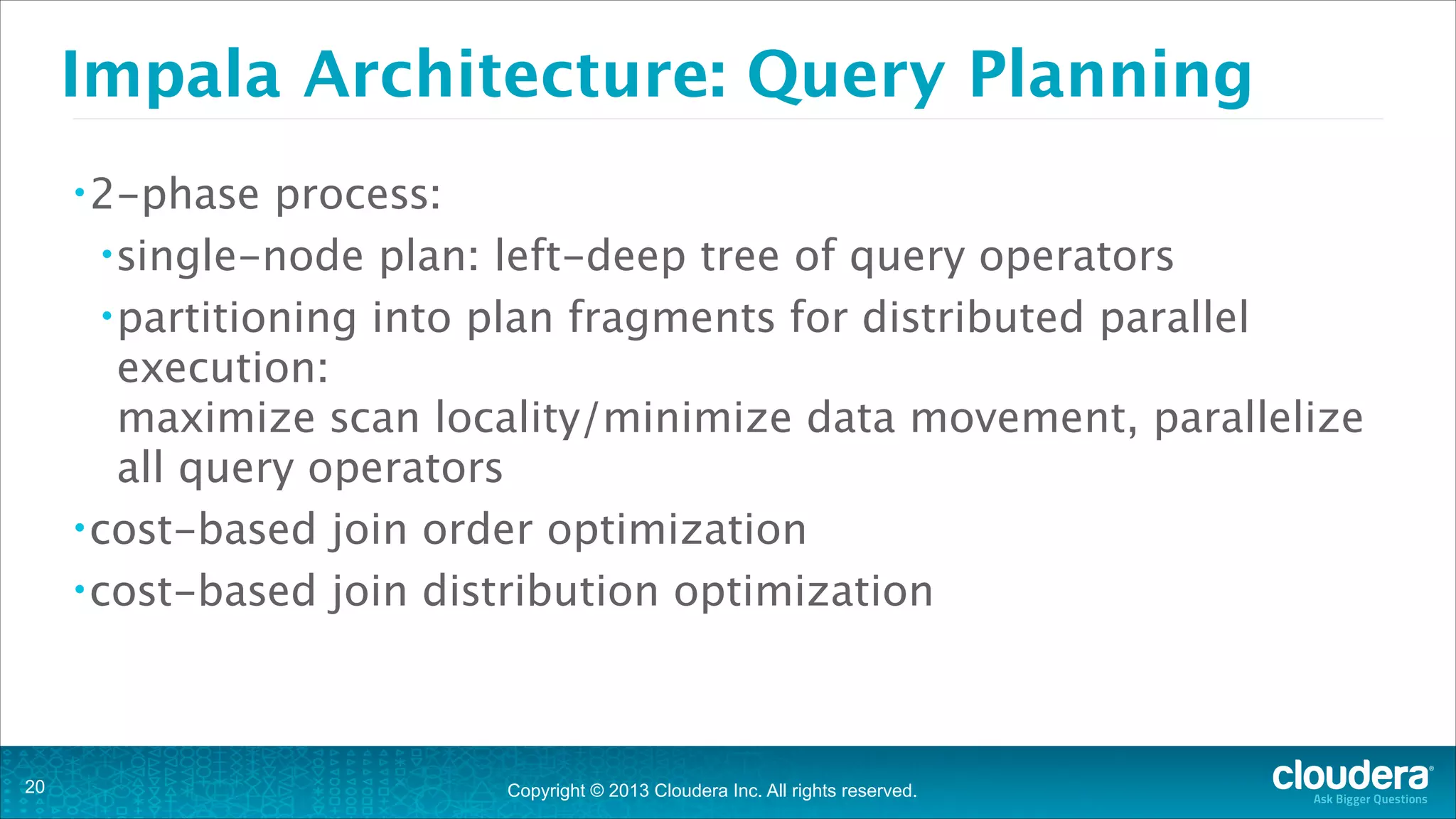 Copyright © 2013 Cloudera Inc. All rights reserved.
Impala Architecture: Query Planning
•2-phase process:
•single-node plan: left-deep tree of query operators
•partitioning into plan fragments for distributed parallel
execution: 
maximize scan locality/minimize data movement, parallelize
all query operators
•cost-based join order optimization
•cost-based join distribution optimization
!20
 