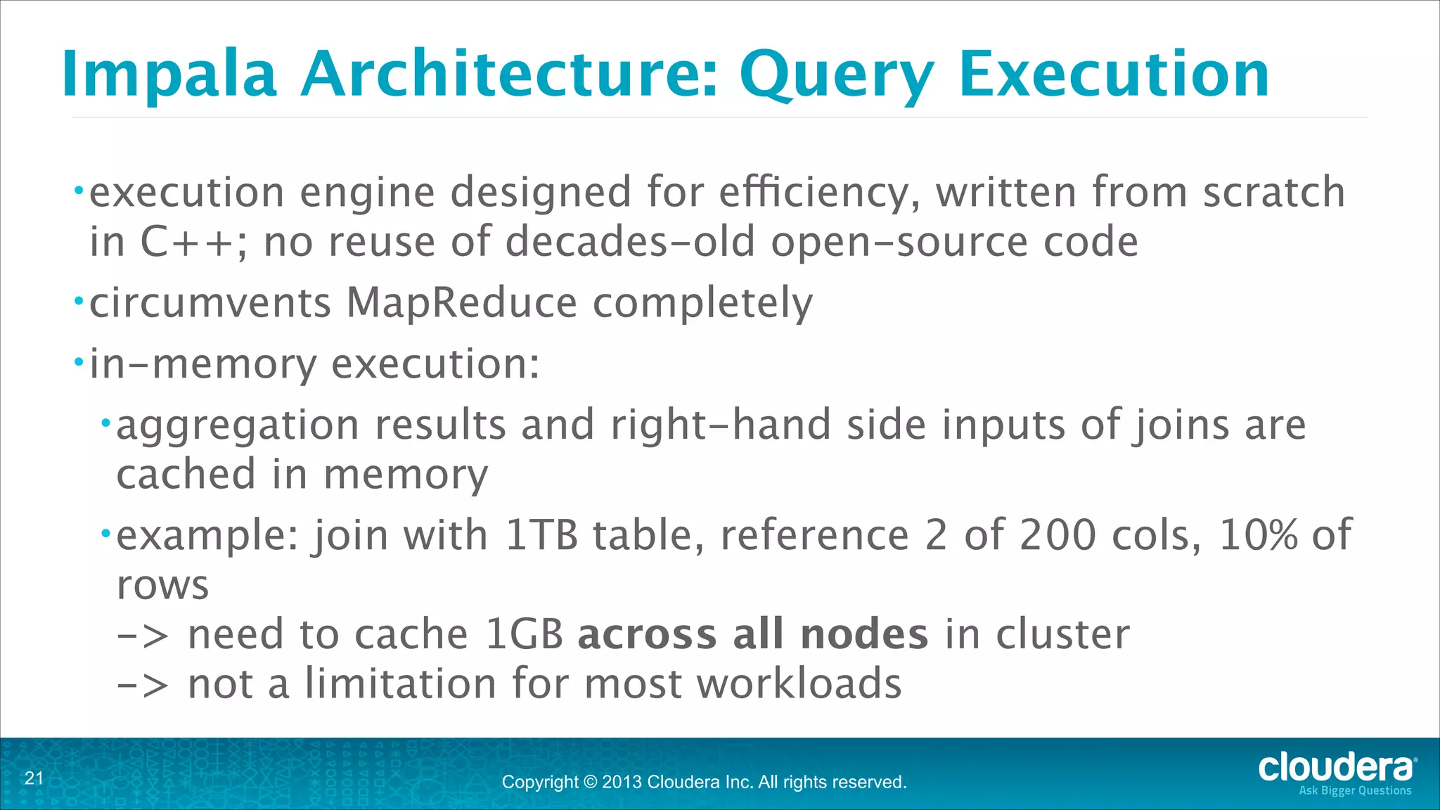 Copyright © 2013 Cloudera Inc. All rights reserved.
Impala Architecture: Query Execution
•execution engine designed for efficiency, written from scratch
in C++; no reuse of decades-old open-source code
•circumvents MapReduce completely
•in-memory execution:
•aggregation results and right-hand side inputs of joins are
cached in memory
•example: join with 1TB table, reference 2 of 200 cols, 10% of
rows  
-> need to cache 1GB across all nodes in cluster 
-> not a limitation for most workloads
!21
 