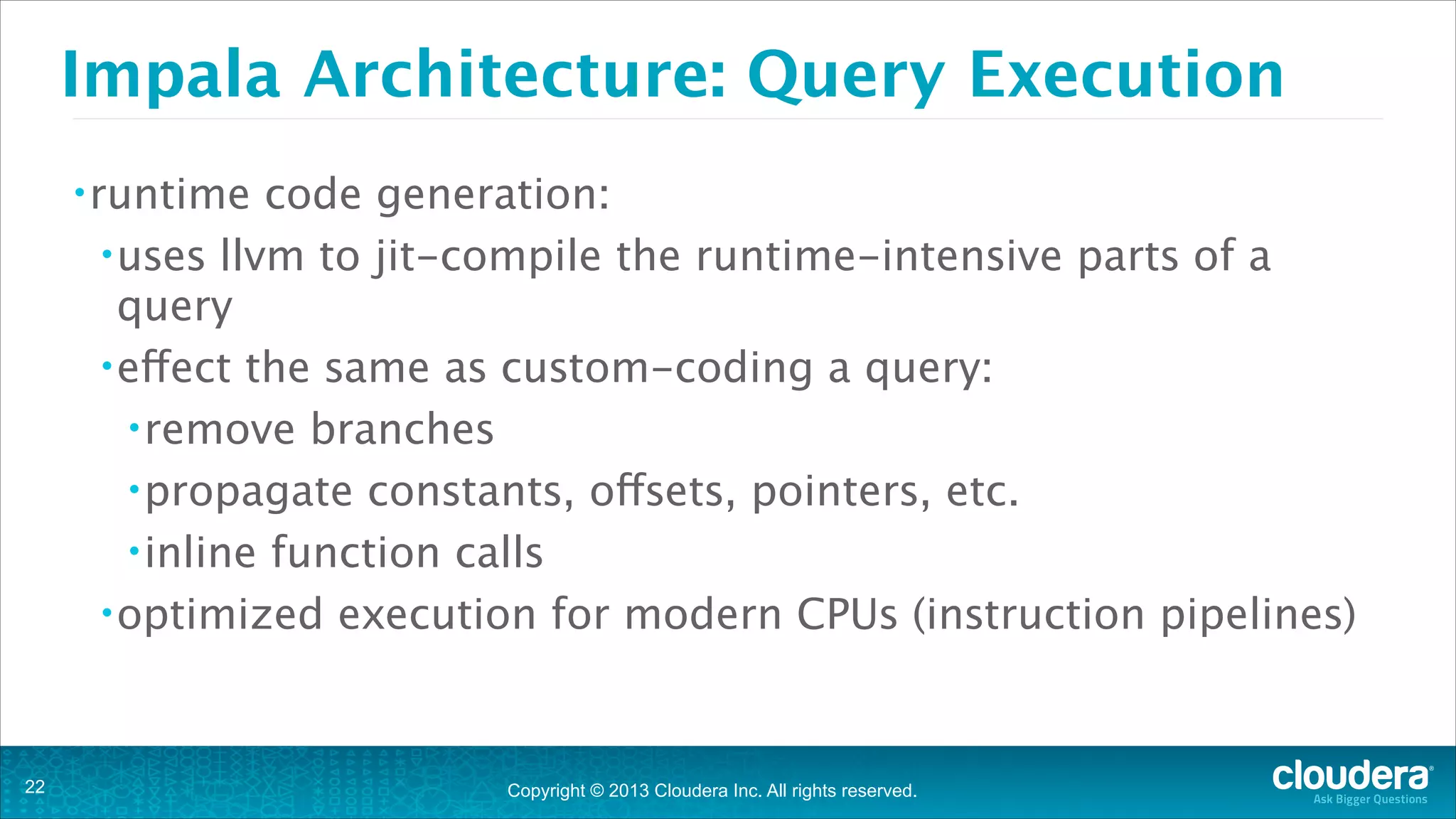 Copyright © 2013 Cloudera Inc. All rights reserved.
Impala Architecture: Query Execution
•runtime code generation:
•uses llvm to jit-compile the runtime-intensive parts of a
query
•effect the same as custom-coding a query:
•remove branches
•propagate constants, offsets, pointers, etc.
•inline function calls
•optimized execution for modern CPUs (instruction pipelines)
!22
 