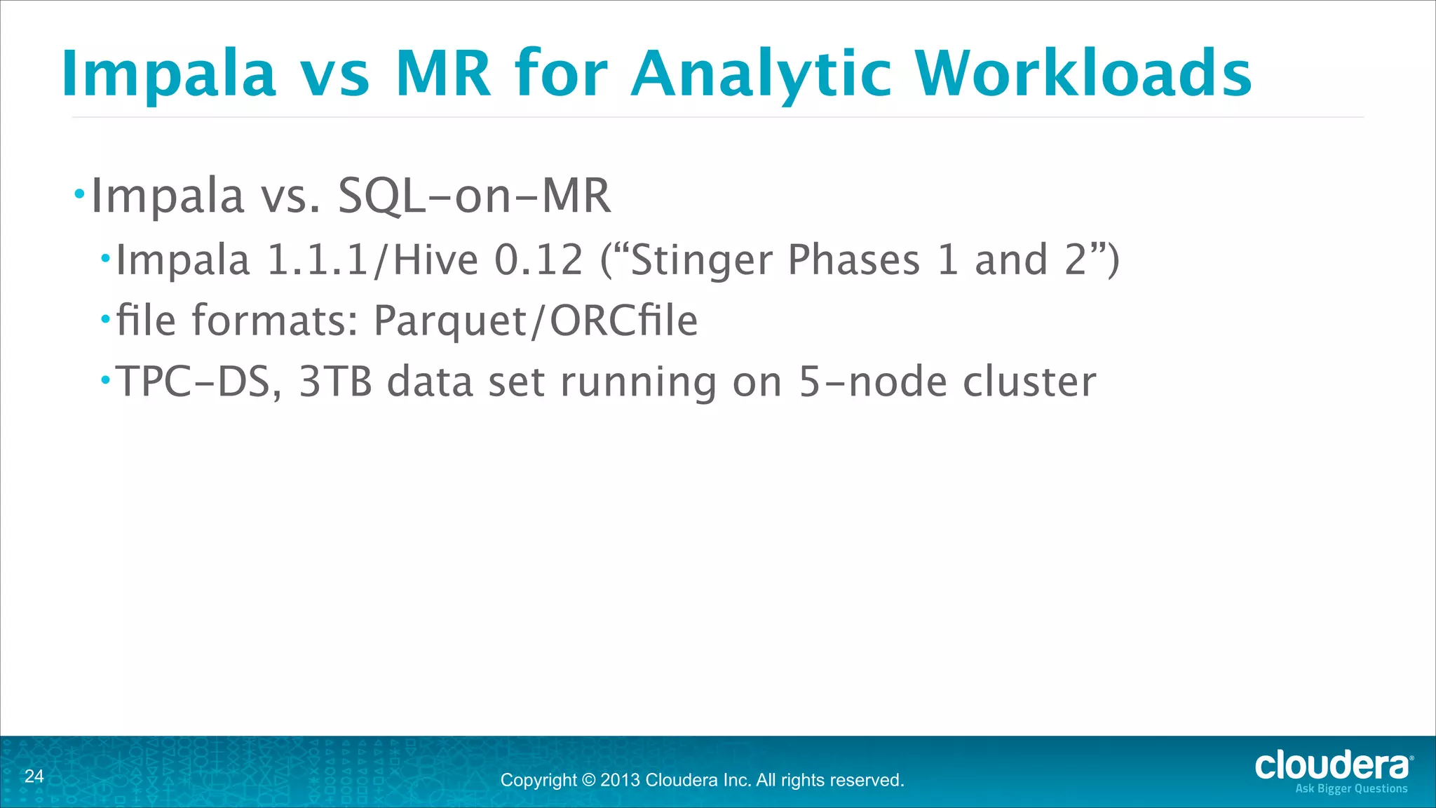 Copyright © 2013 Cloudera Inc. All rights reserved.
Impala vs MR for Analytic Workloads
•Impala vs. SQL-on-MR
•Impala 1.1.1/Hive 0.12 (“Stinger Phases 1 and 2”)
•file formats: Parquet/ORCfile
•TPC-DS, 3TB data set running on 5-node cluster
!24
 