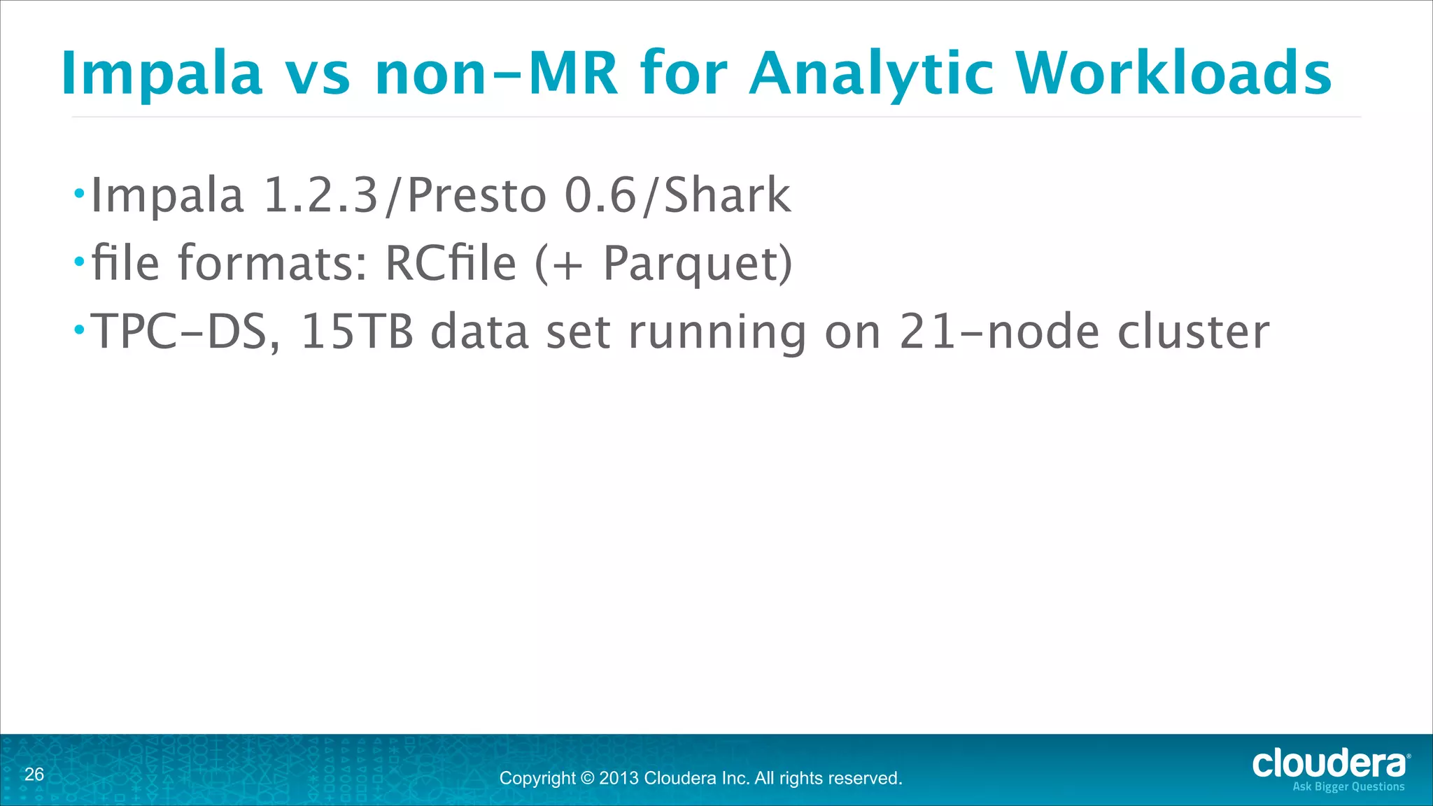 Copyright © 2013 Cloudera Inc. All rights reserved.
Impala vs non-MR for Analytic Workloads
•Impala 1.2.3/Presto 0.6/Shark
•file formats: RCfile (+ Parquet)
•TPC-DS, 15TB data set running on 21-node cluster
!26
 