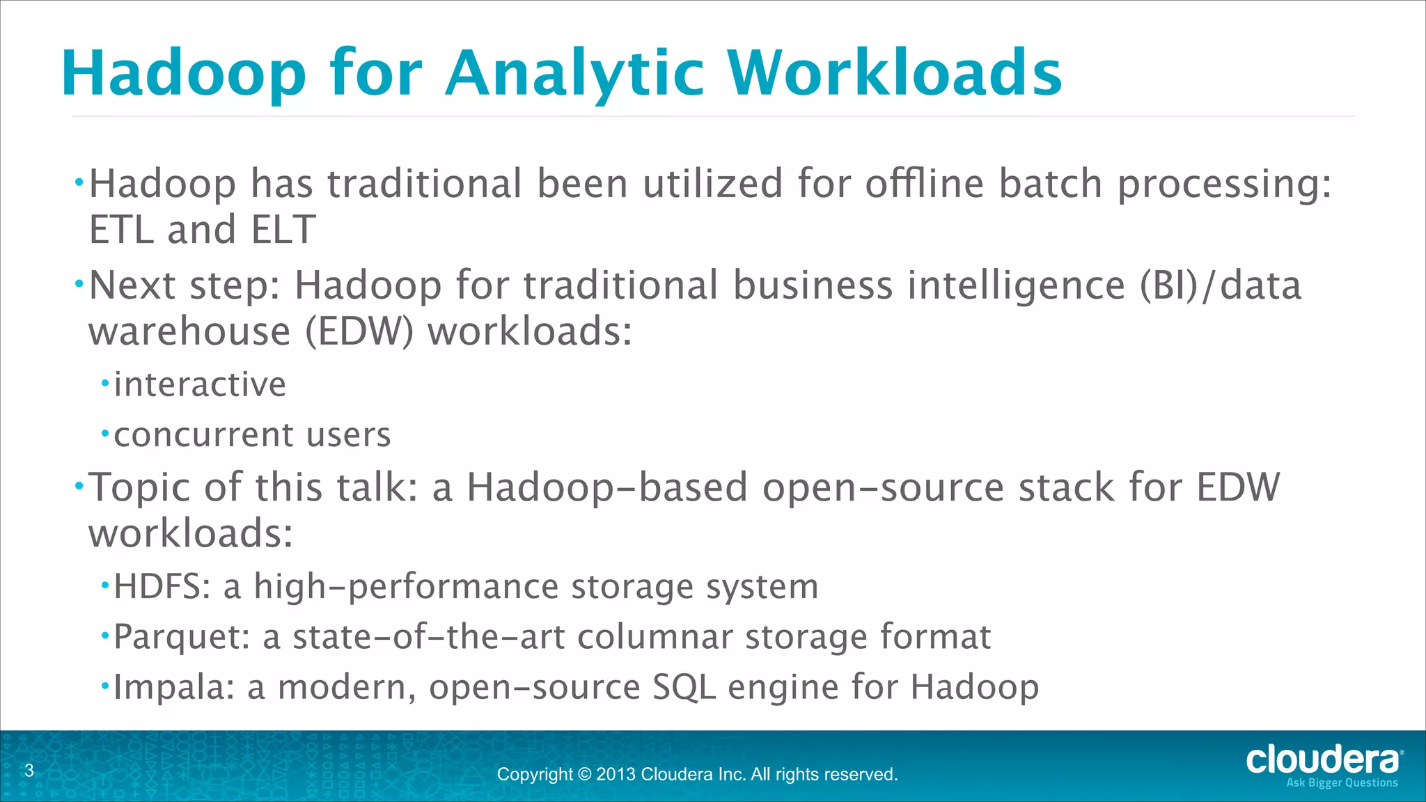 Copyright © 2013 Cloudera Inc. All rights reserved.
Hadoop for Analytic Workloads
•Hadoop has traditional been utilized for offline batch processing:
ETL and ELT
•Next step: Hadoop for traditional business intelligence (BI)/data
warehouse (EDW) workloads:
•interactive
•concurrent users
•Topic of this talk: a Hadoop-based open-source stack for EDW
workloads:
•HDFS: a high-performance storage system
•Parquet: a state-of-the-art columnar storage format
•Impala: a modern, open-source SQL engine for Hadoop
!3
 