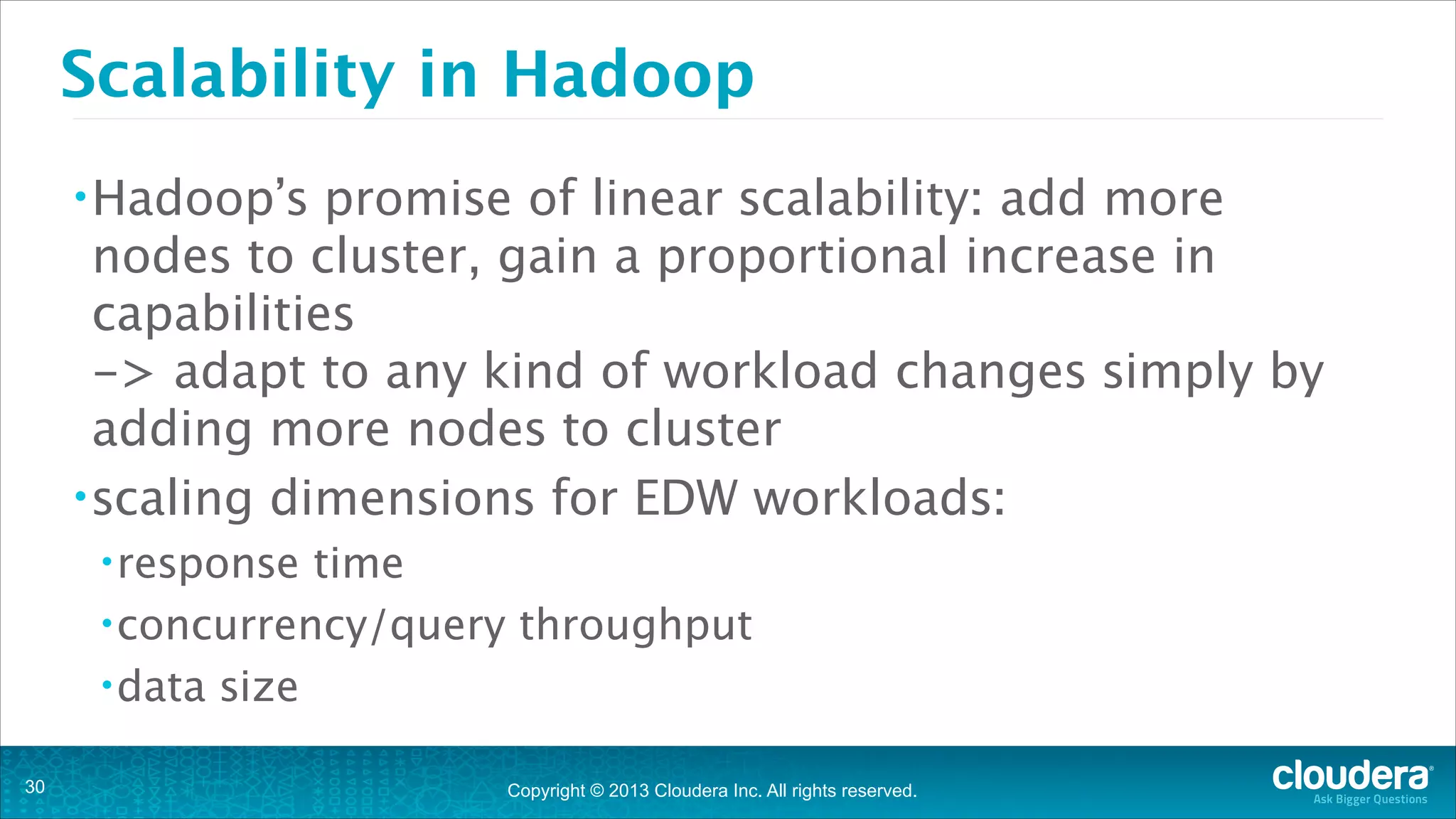 Copyright © 2013 Cloudera Inc. All rights reserved.
Scalability in Hadoop
•Hadoop’s promise of linear scalability: add more
nodes to cluster, gain a proportional increase in
capabilities 
-> adapt to any kind of workload changes simply by
adding more nodes to cluster
•scaling dimensions for EDW workloads:
•response time
•concurrency/query throughput
•data size
!30
 