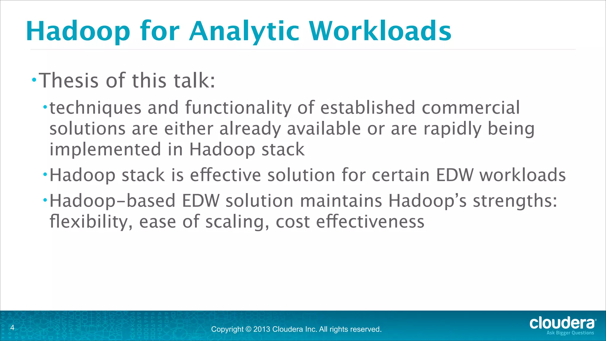 Copyright © 2013 Cloudera Inc. All rights reserved.
Hadoop for Analytic Workloads
•Thesis of this talk:
•techniques and functionality of established commercial
solutions are either already available or are rapidly being
implemented in Hadoop stack
•Hadoop stack is effective solution for certain EDW workloads
•Hadoop-based EDW solution maintains Hadoop’s strengths:
flexibility, ease of scaling, cost effectiveness
!4
 