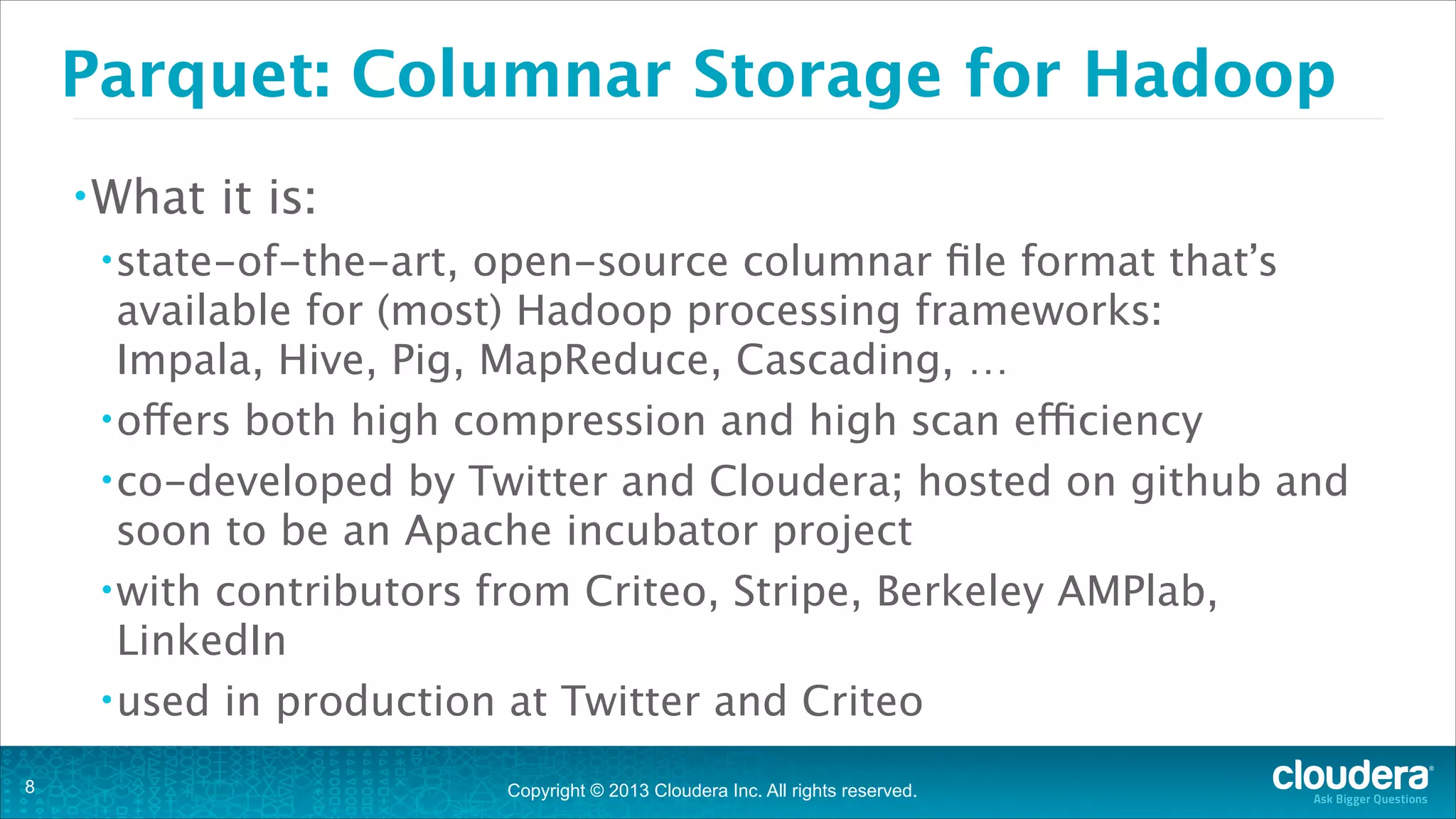 Copyright © 2013 Cloudera Inc. All rights reserved.
Parquet: Columnar Storage for Hadoop
•What it is:
•state-of-the-art, open-source columnar file format that’s
available for (most) Hadoop processing frameworks: 
Impala, Hive, Pig, MapReduce, Cascading, …
•offers both high compression and high scan efficiency
•co-developed by Twitter and Cloudera; hosted on github and
soon to be an Apache incubator project
•with contributors from Criteo, Stripe, Berkeley AMPlab,
LinkedIn
•used in production at Twitter and Criteo
!8
 