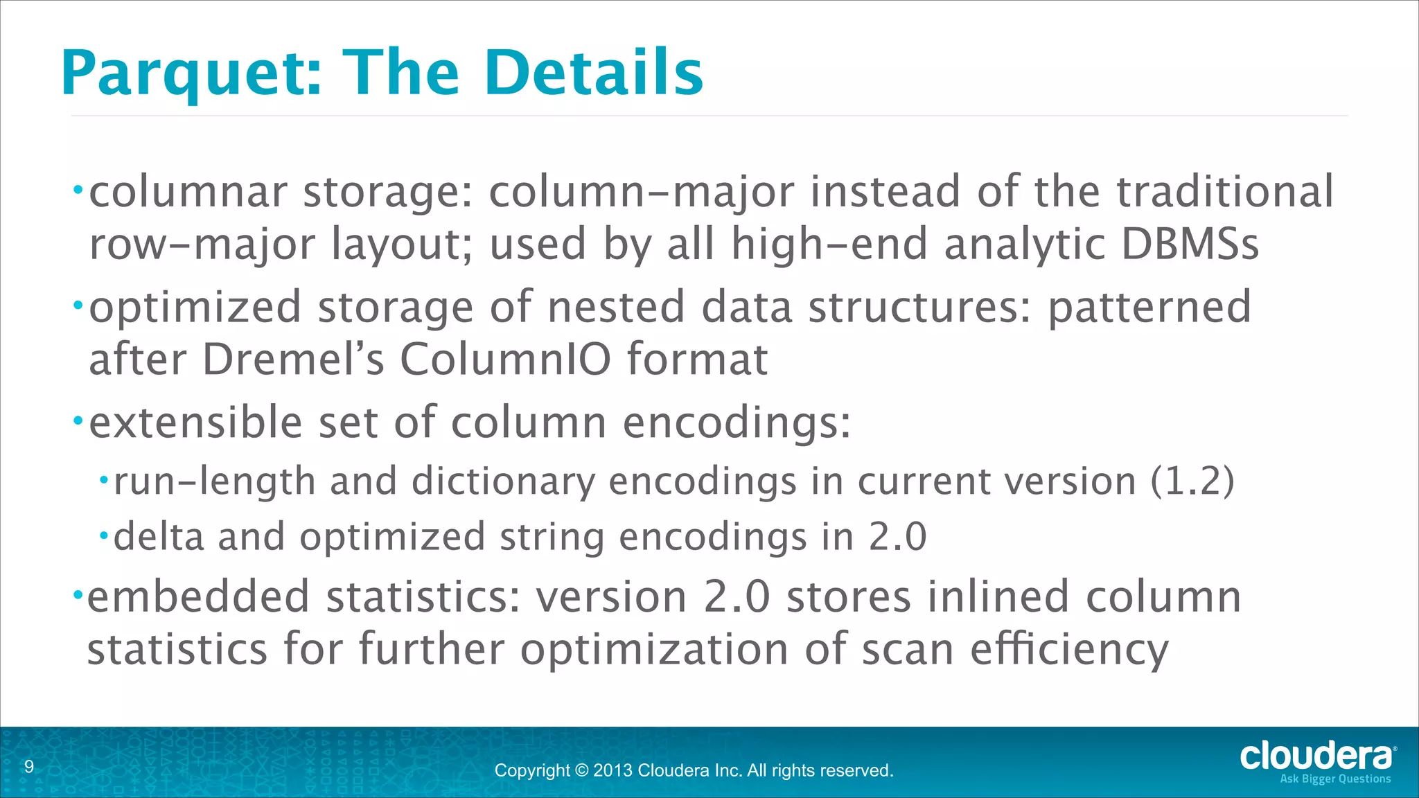 Copyright © 2013 Cloudera Inc. All rights reserved.
Parquet: The Details
•columnar storage: column-major instead of the traditional
row-major layout; used by all high-end analytic DBMSs
•optimized storage of nested data structures: patterned
after Dremel’s ColumnIO format
•extensible set of column encodings:
•run-length and dictionary encodings in current version (1.2)
•delta and optimized string encodings in 2.0
•embedded statistics: version 2.0 stores inlined column
statistics for further optimization of scan efficiency
!9
 