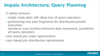 Copyright © 2013 Cloudera Inc. All rights reserved.
Impala Architecture: Query Planning
•2-phase process:
•single-node plan: left-deep tree of query operators
•partitioning into plan fragments for distributed parallel
execution: 
maximize scan locality/minimize data movement, parallelize
all query operators
•cost-based join order optimization
•cost-based join distribution optimization
!20
 