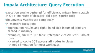 Copyright © 2013 Cloudera Inc. All rights reserved.
Impala Architecture: Query Execution
•execution engine designed for efficiency, written from scratch
in C++; no reuse of decades-old open-source code
•circumvents MapReduce completely
•in-memory execution:
•aggregation results and right-hand side inputs of joins are
cached in memory
•example: join with 1TB table, reference 2 of 200 cols, 10% of
rows  
-> need to cache 1GB across all nodes in cluster 
-> not a limitation for most workloads
!21
 
