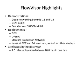FlowVisor Highlights
• Demonstrations:
– Open Networking Summit ’12 and ’13
– GENI GEC 9
– Best demo at SIGCOMM ’09
• Deployments :
– GENI
– OFELIA
– Stanford Production Network
– In use at NEC and Ericsson labs, as well as other vendors
• 3 releases in the past year
– 1.0 release downloaded over 70 times in one day
 