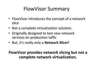 FlowVisor Summary
• FlowVisor introduces the concept of a network
slice
• Not a complete virtualization solution.
• Originally designed to test new network
services on production taffic
• But, it’s really only a Network Slicer!
FlowVisor provides network slicing but not a
complete network virtualization.
 