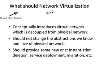 What should Network Virtualization
be?
• Conceptually introduces virtual network
which is decoupled from physical network
• Should not change the abstractions we know
and love of physical networks
• Should provide some new one: Instantiation,
deletion, service deployment, migration, etc.
At least what I think ;)
 