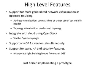 High Level Features
• Support for more generalized network virtualization as
opposed to slicing
– Address virtualization: use extra bits or clever use of tenant id in
header
– Topology virtualization: on demand topology
• Integrate with cloud using OpenStack
– Via the Quantum plugin
• Support any OF 1.x version, simultaneously
• Support for scale, HA and security-features.
– Incorporate right building blocks from other OSS
Just finised implementing a prototype
 