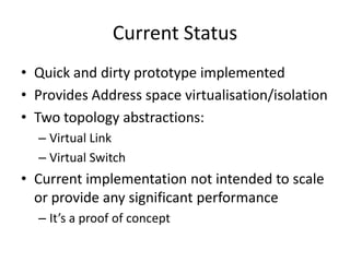 Current Status
• Quick and dirty prototype implemented
• Provides Address space virtualisation/isolation
• Two topology abstractions:
– Virtual Link
– Virtual Switch
• Current implementation not intended to scale
or provide any significant performance
– It’s a proof of concept
 