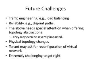 Future Challenges
• Traffic engineering, e.g., load balancing
• Reliability, e.g., disjoint paths
• The above needs special attention when offering
topology abstractions
– They may even be severely impacted.
• Physical topology changes
• Tenant may ask for reconfiguration of virtual
network
• Extremely challenging to get right
 