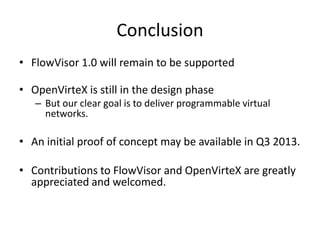 Conclusion
• FlowVisor 1.0 will remain to be supported
• OpenVirteX is still in the design phase
– But our clear goal is to deliver programmable virtual
networks.
• An initial proof of concept may be available in Q3 2013.
• Contributions to FlowVisor and OpenVirteX are greatly
appreciated and welcomed.
 