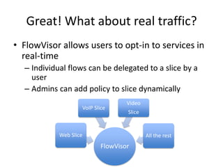 Great! What about real traffic?
• FlowVisor allows users to opt-in to services in
real-time
– Individual flows can be delegated to a slice by a
user
– Admins can add policy to slice dynamically
FlowVisor
Web Slice
VoIP Slice
Video
Slice
All the rest
 