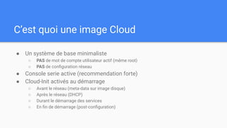 C’est quoi une image Cloud
● Un système de base minimaliste
○ PAS de mot de compte utilisateur actif (même root)
○ PAS de conﬁguration réseau
● Console serie active (recommendation forte)
● Cloud-Init activés au démarrage
○ Avant le réseau (meta-data sur image disque)
○ Après le réseau (DHCP)
○ Durant le démarrage des services
○ En ﬁn de démarrage (post-conﬁguration)
 