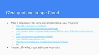 C’est quoi une image Cloud
● Mise à disposition par toutes les distributions Linux majeures
○ https://alt.fedoraproject.org/cloud/
○ https://cdimage.debian.org/cdimage/openstack/
○ https://access.redhat.com/downloads/content/479/ver=/rhel---8/8.0/x86_64/product-soft
ware
○ https://cloud.centos.org/centos/7/images/
○ https://cloud-images.ubuntu.com/
○ https://download.opensuse.org/repositories/Cloud:/Images:/
○ Etc
● Images oﬃcielles, supportées par les projets
 