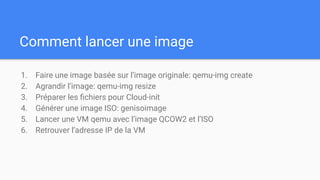 Comment lancer une image
1. Faire une image basée sur l’image originale: qemu-img create
2. Agrandir l’image: qemu-img resize
3. Préparer les ﬁchiers pour Cloud-init
4. Générer une image ISO: genisoimage
5. Lancer une VM qemu avec l’image QCOW2 et l’ISO
6. Retrouver l’adresse IP de la VM
 