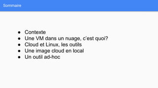 Sommaire
● Contexte
● Une VM dans un nuage, c’est quoi?
● Cloud et Linux, les outils
● Une image cloud en local
● Un outil ad-hoc
 