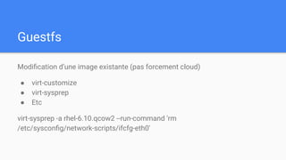 Guestfs
Modiﬁcation d’une image existante (pas forcement cloud)
● virt-customize
● virt-sysprep
● Etc
virt-sysprep -a rhel-6.10.qcow2 --run-command 'rm
/etc/sysconﬁg/network-scripts/ifcfg-eth0'
 