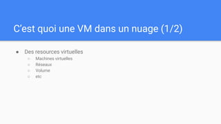 C’est quoi une VM dans un nuage (1/2)
● Des resources virtuelles
○ Machines virtuelles
○ Réseaux
○ Volume
○ etc
 