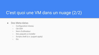 C’est quoi une VM dans un nuage (2/2)
● Des Meta-datas
○ Conﬁguration réseau
○ Clé SSH
○ Nom d’utilisateur
○ Des paquets a installer
○ Scripts shell (e.x: puppet apply)
○ Etc
 
