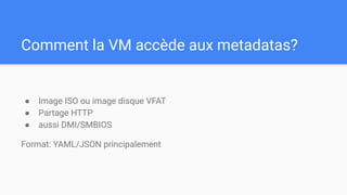 Comment la VM accède aux metadatas?
● Image ISO ou image disque VFAT
● Partage HTTP
● aussi DMI/SMBIOS
Format: YAML/JSON principalement
 