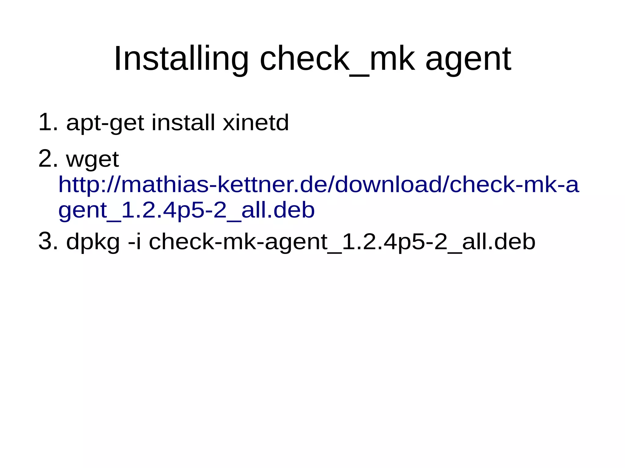 Installing check_mk agent
1. apt-get install xinetd
2. wget
http://mathias-kettner.de/download/check-mk-a
gent_1.2.4p5-2_all.deb
3. dpkg -i check-mk-agent_1.2.4p5-2_all.deb
 