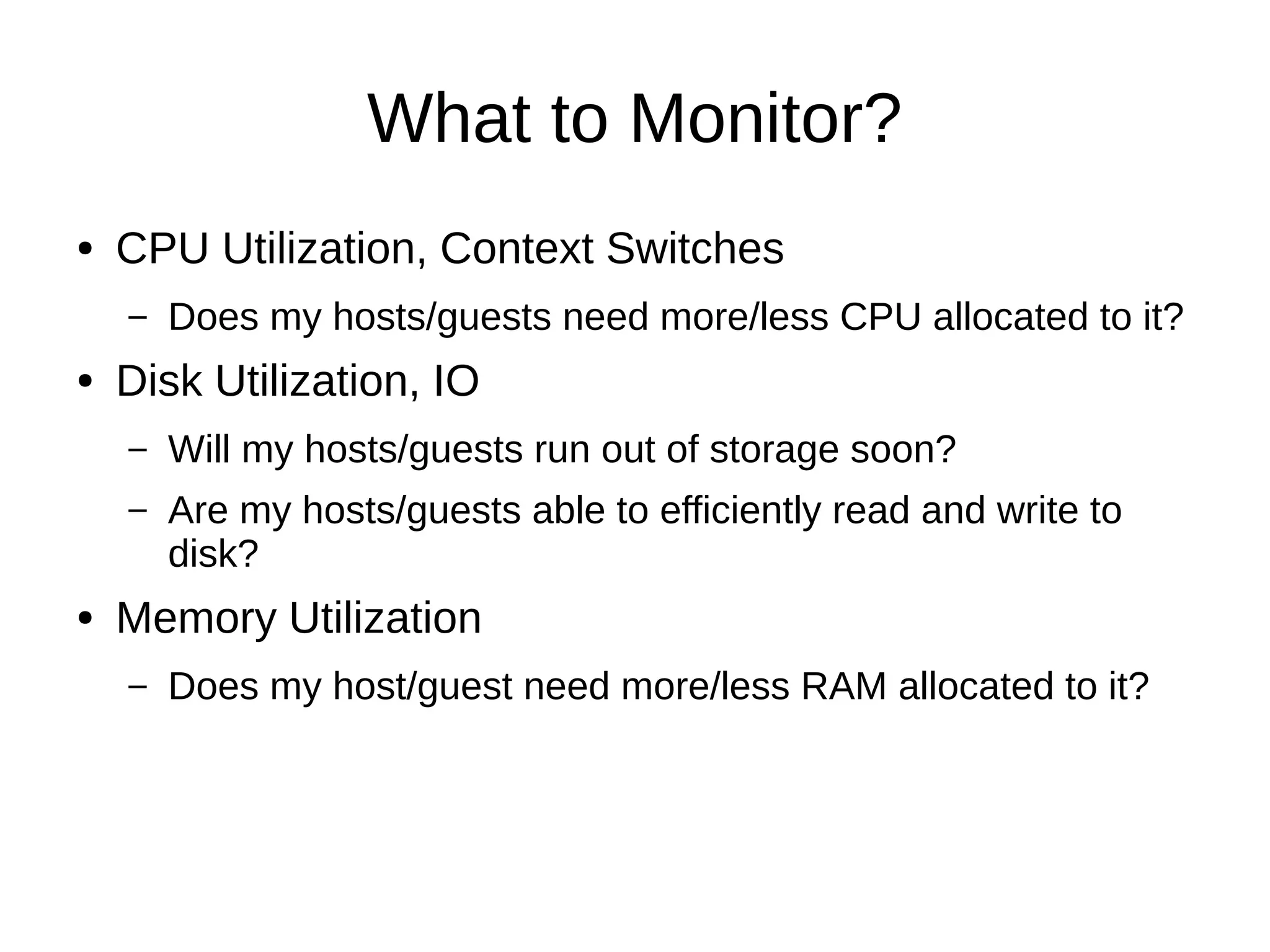 What to Monitor?
● CPU Utilization, Context Switches
– Does my hosts/guests need more/less CPU allocated to it?
● Disk Utilization, IO
– Will my hosts/guests run out of storage soon?
– Are my hosts/guests able to efficiently read and write to
disk?
● Memory Utilization
– Does my host/guest need more/less RAM allocated to it?
 