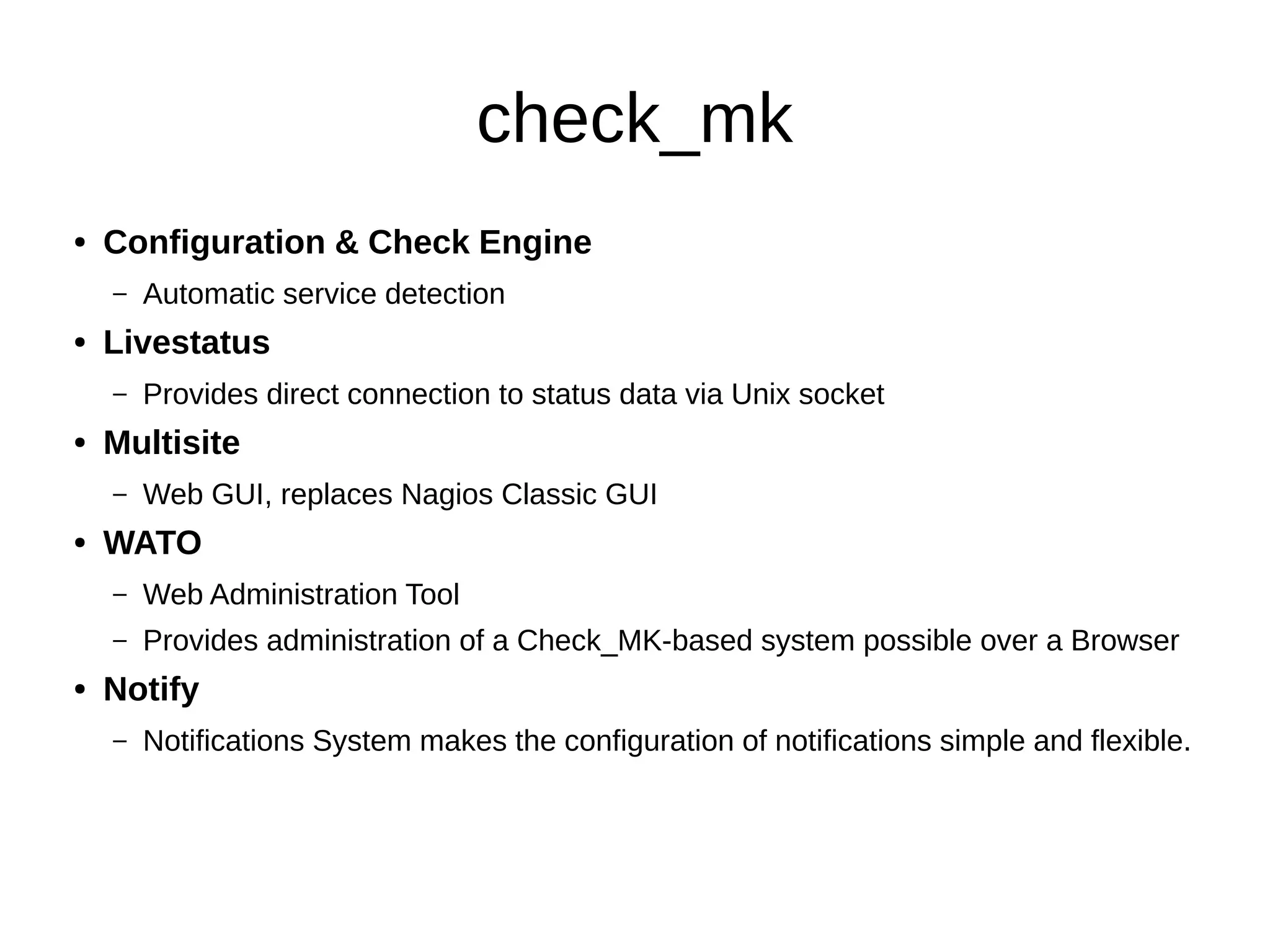 check_mk
● Configuration & Check Engine
– Automatic service detection
● Livestatus
– Provides direct connection to status data via Unix socket
● Multisite
– Web GUI, replaces Nagios Classic GUI
● WATO
– Web Administration Tool
– Provides administration of a Check_MK-based system possible over a Browser
● Notify
– Notifications System makes the configuration of notifications simple and flexible.
 