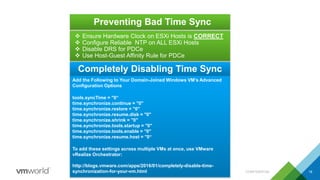 Preventing Bad Time Sync
CONFIDENTIAL 18
 Ensure Hardware Clock on ESXi Hosts is CORRECT
 Configure Reliable NTP on ALL ESXi Hosts
 Disable DRS for PDCe
 Use Host-Guest Affinity Rule for PDCe
Add the Following to Your Domain-Joined Windows VM’s Advanced
Configuration Options
tools.syncTime = "0“
time.synchronize.continue = "0"
time.synchronize.restore = "0"
time.synchronize.resume.disk = "0"
time.synchronize.shrink = "0"
time.synchronize.tools.startup = "0"
time.synchronize.tools.enable = "0"
time.synchronize.resume.host = "0“
To add these settings across multiple VMs at once, use VMware
vRealize Orchestrator:
http://blogs.vmware.com/apps/2016/01/completely-disable-time-
synchronization-for-your-vm.html
Completely Disabling Time Sync
 