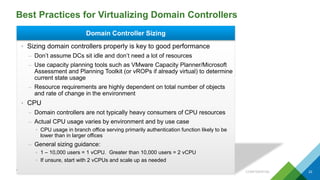 Best Practices for Virtualizing Domain Controllers
CONFIDENTIAL 22
Domain Controller Sizing
• Sizing domain controllers properly is key to good performance
– Don’t assume DCs sit idle and don’t need a lot of resources
– Use capacity planning tools such as VMware Capacity Planner/Microsoft
Assessment and Planning Toolkit (or vROPs if already virtual) to determine
current state usage
– Resource requirements are highly dependent on total number of objects
and rate of change in the environment
• CPU
– Domain controllers are not typically heavy consumers of CPU resources
– Actual CPU usage varies by environment and by use case
• CPU usage in branch office serving primarily authentication function likely to be
lower than in larger offices
– General sizing guidance:
• 1 – 10,000 users = 1 vCPU. Greater than 10,000 users = 2 vCPU
• If unsure, start with 2 vCPUs and scale up as needed
 