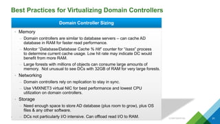 Best Practices for Virtualizing Domain Controllers
CONFIDENTIAL 23
Domain Controller Sizing
• Memory
– Domain controllers are similar to database servers – can cache AD
database in RAM for faster read performance.
– Monitor “Database/Database Cache % Hit” counter for “lsass” process
to determine current cache usage. Low hit rate may indicate DC would
benefit from more RAM.
– Large forests with millions of objects can consume large amounts of
memory. Not unusual to see DCs with 32GB of RAM for very large forests.
• Networking
– Domain controllers rely on replication to stay in sync.
– Use VMXNET3 virtual NIC for best performance and lowest CPU
utilization on domain controllers.
• Storage
– Need enough space to store AD database (plus room to grow), plus OS
files & any other software.
– DCs not particularly I/O intensive. Can offload read I/O to RAM.
 