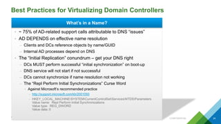 Best Practices for Virtualizing Domain Controllers
CONFIDENTIAL 24
What’s in a Name?
• ~ 75% of AD-related support calls attributable to DNS “issues”
• AD DEPENDS on effective name resolution
– Clients and DCs reference objects by name/GUID
– Internal AD processes depend on DNS
• The “Initial Replication” conundrum – get your DNS right
– DCs MUST perform successful “initial synchronization” on boot-up
– DNS service will not start if not successful
– DCs cannot synchronize if name resolution not working
– The “Repl Perform Initial Synchronizations” Curse Word
• Against Microsoft’s recommended practice
– http://support.microsoft.com/kb/2001093
– HKEY_LOCAL_MACHINESYSTEMCurrentControlSetServicesNTDSParameters
Value name: Repl Perform Initial Synchronizations
Value type: REG_DWORD
Value data: 0
 