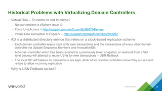 Historical Problems with Virtualizing Domain Controllers
• Virtual Disk – To cache or not to cache?
– Not our problem a vSphere issue 
– Force Unit Access – http://support.microsoft.com/kb/888794/en-us
– Virtual Disk Corruption in Hyper-V – http://support.microsoft.com/kb/2853952
• AD is a distributed directory service that relies on a clock-based replication scheme
– Each domain controller keeps track of its own transactions and the transactions of every other domain
controller via Update Sequence Numbers and InvocationIDs
– A domain controller which has been reverted to a previously taken snapshot, or restored from a VM
level backup will attempt to reuse USNs for new transactions – USN Rollback
– The local DC will believe its transactions are legit, while other domain controllers know they are not and
refuse to allow incoming replication
• Why is USN Rollback so bad?
CONFIDENTIAL 26
 