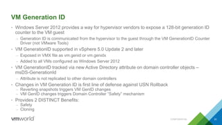 VM Generation ID
• Windows Server 2012 provides a way for hypervisor vendors to expose a 128-bit generation ID
counter to the VM guest
– Generation ID is communicated from the hypervisor to the guest through the VM GenerationID Counter
Driver (not VMware Tools)
• VM GenerationID supported in vSphere 5.0 Update 2 and later
– Exposed in VMX file as vm.genid or vm.genidx
– Added to all VMs configured as Windows Server 2012
• VM GenerationID tracked via new Active Directory attribute on domain controller objects –
msDS-GenerationId
– Attribute is not replicated to other domain controllers
• Changes in VM Generation ID is first line of defense against USN Rollback
– Reverting snapshots triggers VM GenID changes
– VM GenID changes triggers Domain Controller “Safety” mechanism
• Provides 2 DISTINCT Benefits:
– Safety
– Cloning
CONFIDENTIAL 33
 