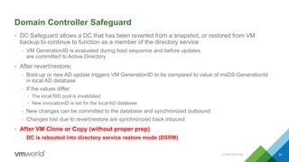Domain Controller Safeguard
• DC Safeguard allows a DC that has been reverted from a snapshot, or restored from VM
backup to continue to function as a member of the directory service
– VM GenerationID is evaluated during boot sequence and before updates
are committed to Active Directory
• After revert/restore:
– Boot-up or new AD update triggers VM GenerationID to be compared to value of msDS-GenerationId
in local AD database
– If the values differ:
• The local RID pool is invalidated
• New invocationID is set for the local AD database
– New changes can be committed to the database and synchronized outbound
– Changes lost due to revert/restore are synchronized back inbound
• After VM Clone or Copy (without proper prep)
– DC is rebooted into directory service restore mode (DSRM)
CONFIDENTIAL 34
 