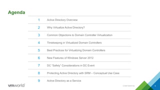 Agenda
CONFIDENTIAL 8
1 Active Directory Overview
2 Why Virtualize Active Directory?
3 Common Objections to Domain Controller Virtualization
4 Timekeeping in Virtualized Domain Controllers
5 Best Practices for Virtualizing Domain Controllers
6 New Features of Windows Server 2012
7 DC “Safety” Considerations in DC Event
8 Protecting Active Directory with SRM – Conceptual Use Case
9 Active Directory as a Service
 